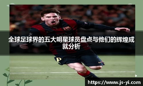 全球足球界的五大明星球员盘点与他们的辉煌成就分析